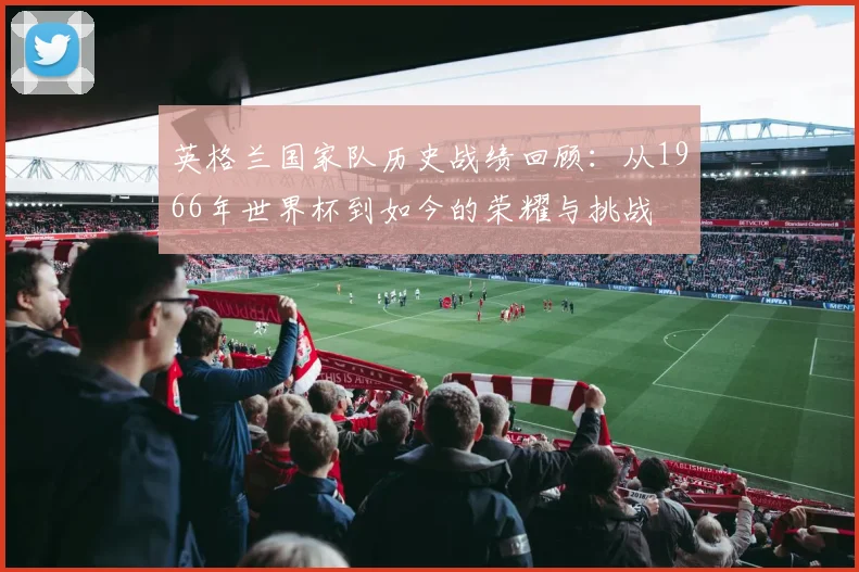 英格兰国家队历史战绩回顾：从1966年世界杯到如今的荣耀与挑战