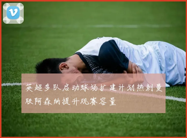 英超多队启动球场扩建计划热刺曼联阿森纳提升观赛容量