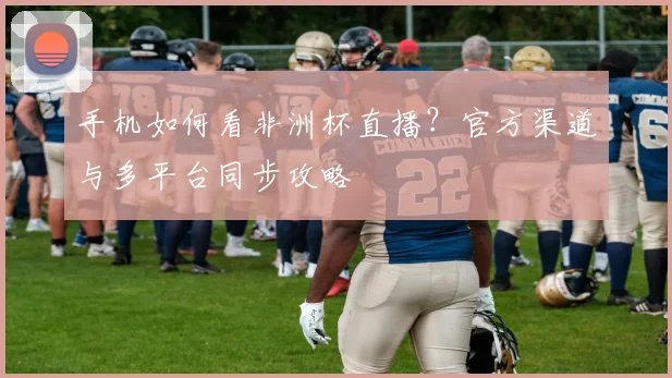 手机如何看非洲杯直播？官方渠道与多平台同步攻略