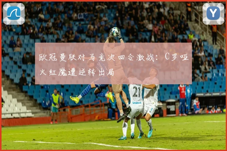 欧冠曼联对马竞次回合激战：C罗哑火红魔遭逆转出局