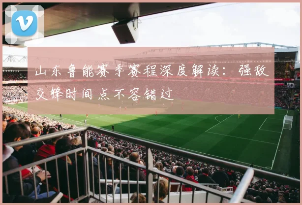 山东鲁能赛季赛程深度解读：强敌交锋时间点不容错过