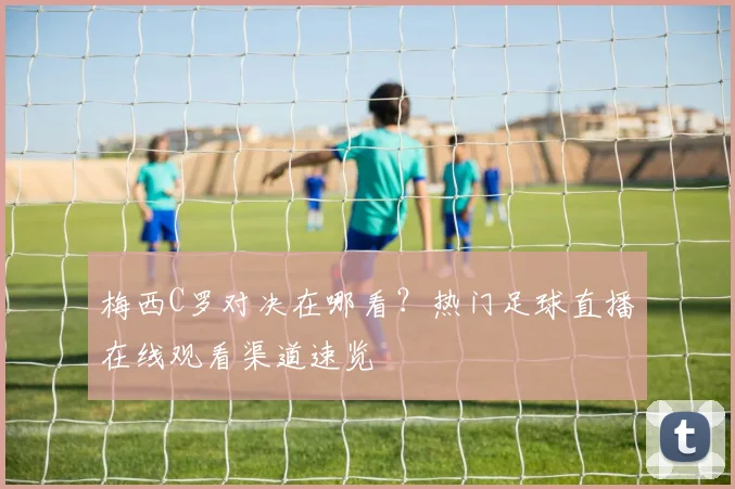 梅西C罗对决在哪看？热门足球直播在线观看渠道速览