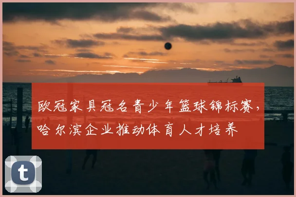 欧冠家具冠名青少年篮球锦标赛，哈尔滨企业推动体育人才培养